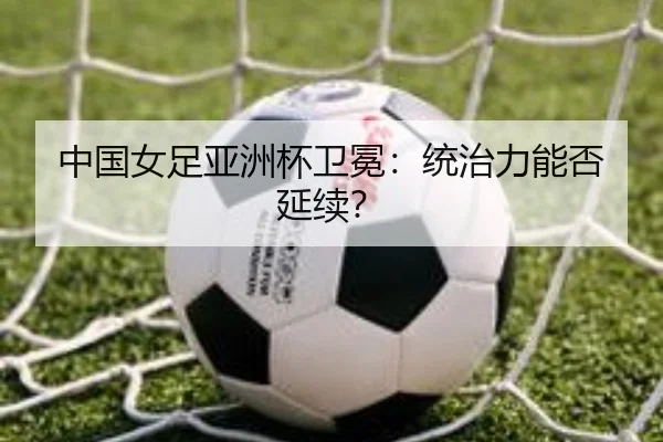 中国女足亚洲杯卫冕：统治力能否延续？